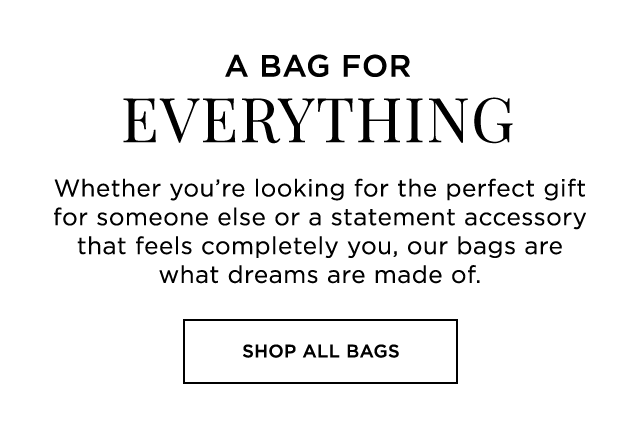 A BAG FOR EVERYTHING - Whether you’re looking for the perfect gift for someone else or a statement accessory that feels completely you, our bags are what dreams are made of. - SHOP ALL BAGS