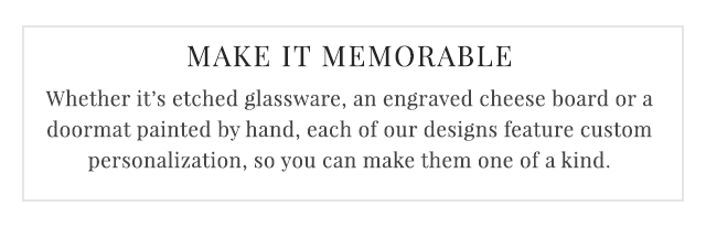 MAKE IT PERSONAL - Whether it’s etched glassware, an engraved cheese board or a doormat painted by hand, each of our designs feature custom personalization, so you can make them one of a kind.