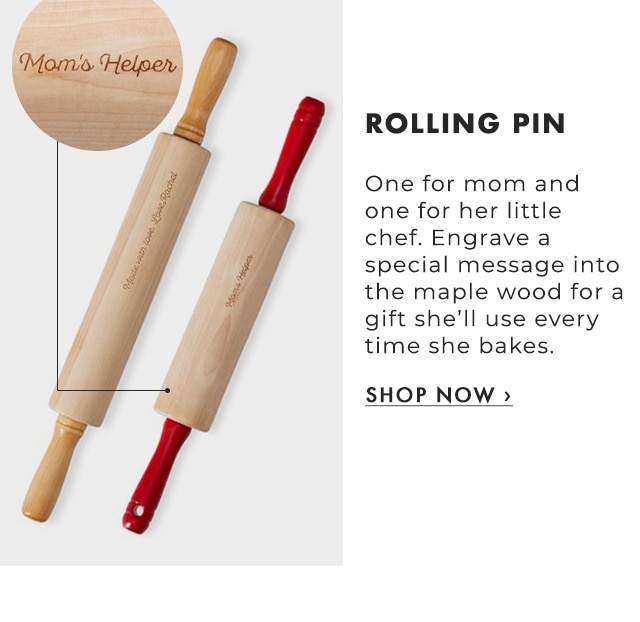 ROLLING PIN - One for mom and one for her little chef. Engrave a special message into the maple wood for a gift she’ll use every time she bakes. - SHOP NOW