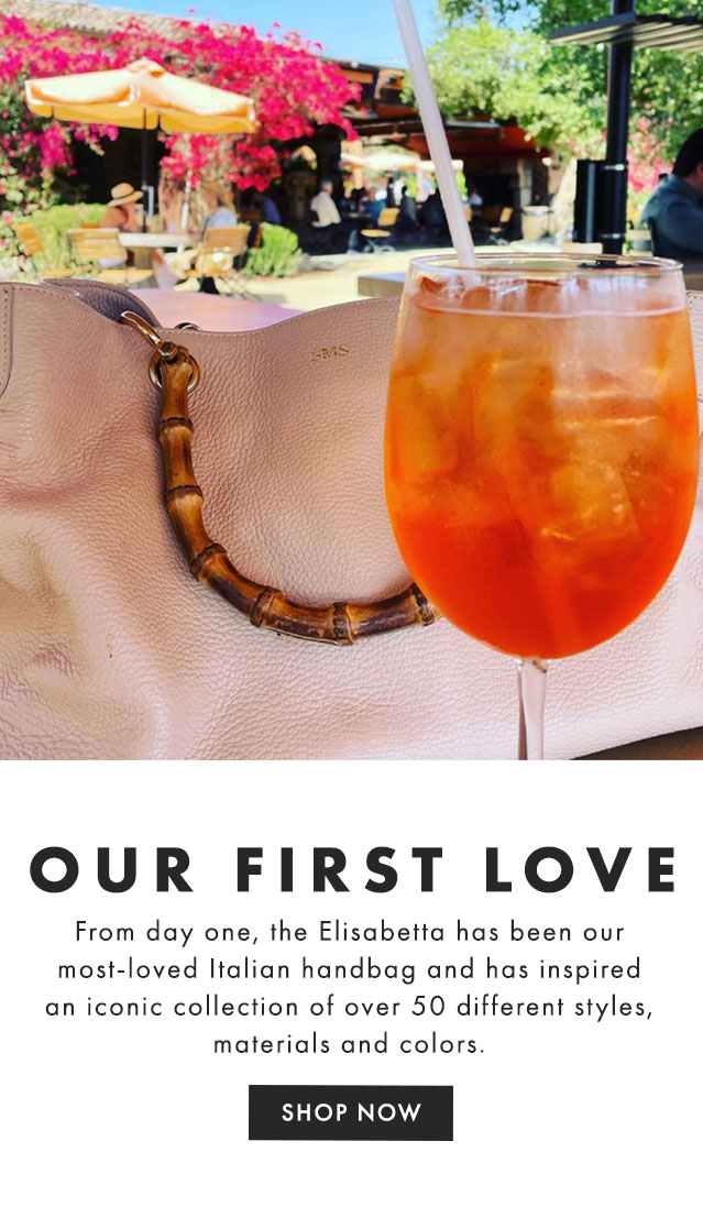 OUR FIRST LOVE - From day one, the Elisabetta has been our most-loved Italian handbag and has inspired an iconic collection of over 50 different styles, materials and colors. - SHOP THE COLLECTION