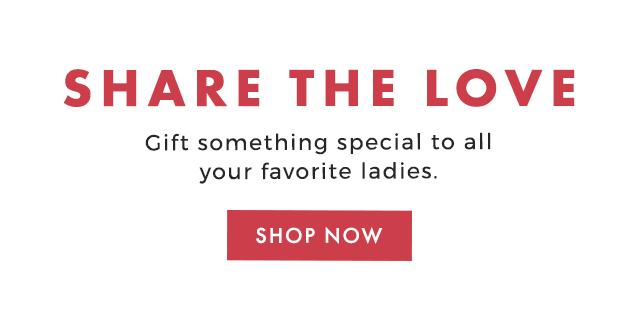 SHARE THE LOVE - Gift something special to all your favorite ladies. - SHOP NOW
