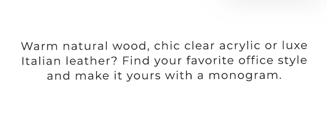 Warm natural wood, chic clear acrylic or luxe Italian leather? Find your favorite office style and make it yours with a monogram.