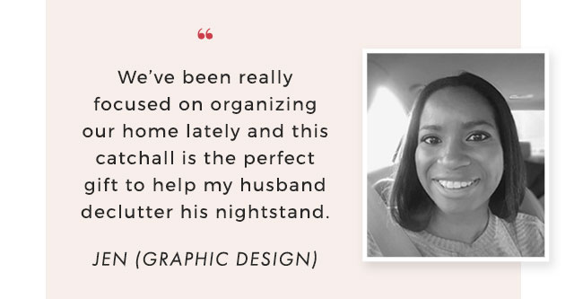 “ We’ve been really focused on organizing our home lately and this catchall is the perfect gift to help my husband declutter his nightstand. - JEN (GRAPHIC DESIGN)