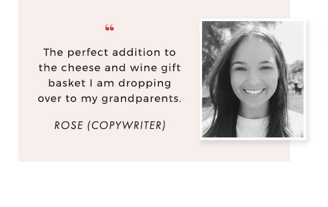 “ The perfect addition to the cheese and wine gift basket I am dropping over to my grandparents. - ROSE (COPYWRITER)