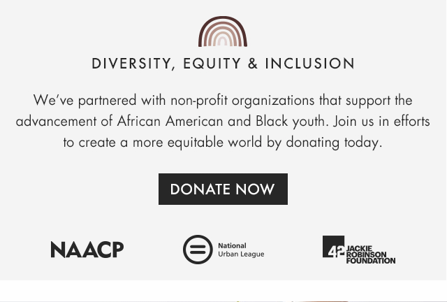 DIVERSITY, EQUITY & INCLUSION - We’ve partnered with non-profit organizations that support the advancement of African American and Black youth. Join us in efforts to create a more equitable world by donating today. - DONATE NOW