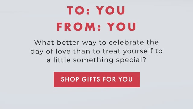TO: YOU FROM: YOU - What better way to celebrate the day of love than to treat yourself to a little something special? - SHOP GIFTS FOR YOU