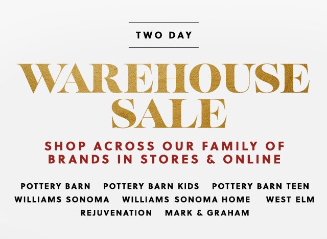 TWO DAY WAREHOUSE SALE - SHOP ACROSS OUR FAMILY OF BRANDS IN STORES & ONLINE: POTTERY BARN - POTTERY BARN KIDS - POTTERY BARN TEEN - WILLIAMS SONOMA - WILLIAMS SONOMA HOME - WEST ELM - REJUVENATION - MARK & GRAHAM