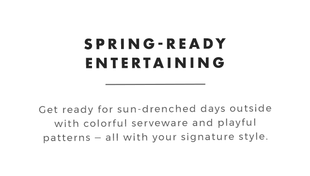 SPRING-READY ENTERTAINING - Get ready for sun-drenched days outside with colorful serveware and playful patterns ‒ all with your signature style.
