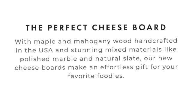 THE PERFECT CHEESE BOARD - With maple and mahogany wood handcrafted in the USA and stunning mixed materials like polished marble and natural slate, our new cheese boards make an effortless gift for your favorite foodies.