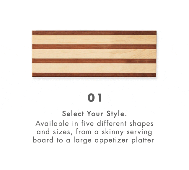 01. Select Your Style. Available in five different shapes and sizes, from a skinny serving board to a large appetizer platter. - 02. Pick Your Handles. From antlers and sea horses to chili peppers and ski poles, choose from 16 unique handles. - 03. Make It Personal. Add an engraved monogram, family name or special message for an extra-special touch. 