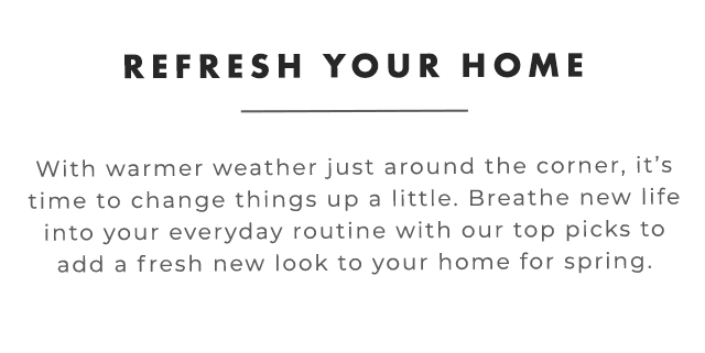 REFRESH YOUR HOME - With warmer weather just around the corner, it’s time to change things up a little. Breathe new life into your everyday routine with our top picks to add a fresh new look to your home for spring.