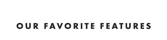 OUR FAVORITE FEATURES