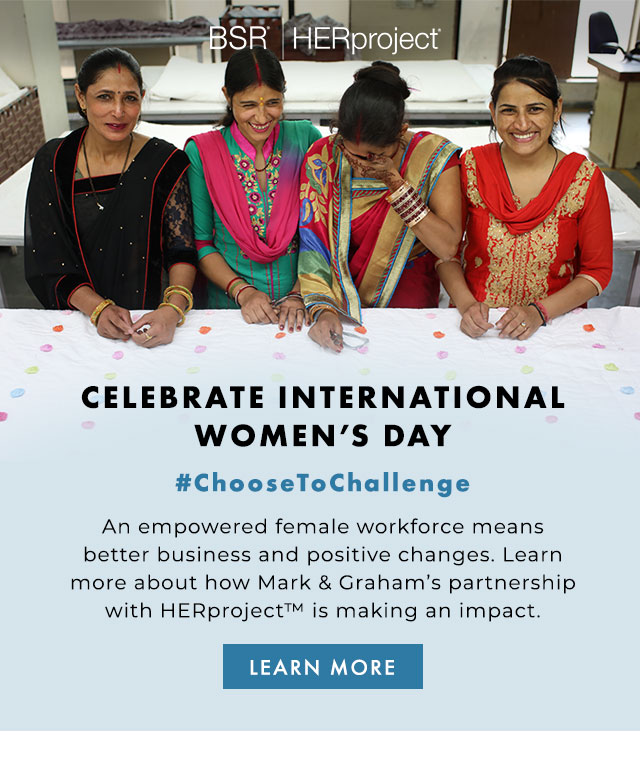 BSR | HERproject - CELEBRATE INTERNATIONAL WOMEN’S DAY - #ChooseToChallenge - An empowered female workforce means better business and positive changes. Learn more about Mark & Graham’s partnership with HERproject™ is making an impact. - LEARN MORE