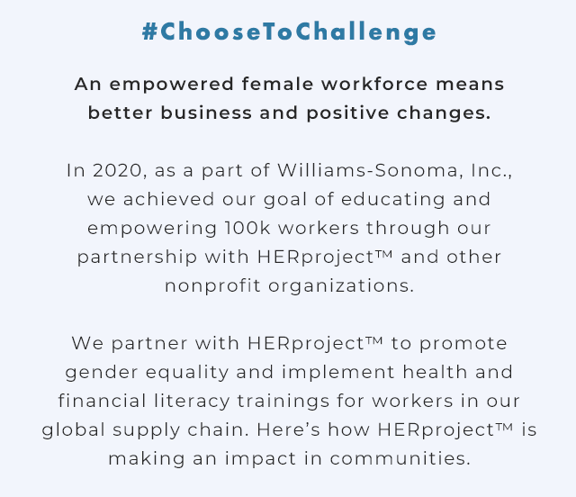 #ChooseToChallenge - An empowered female workforce means better business and positive changes. - In 2020, as a part of Williams-Sonoma, Inc., we achieved our goal of educating and empowering 100k workers through our partnership with HERproject™ and other nonprofit organizations. - We partner with HERproject™ to promote gender equality and implement health and financial literacy trainings for workers in our global supply chain. Here’s how HERproject™ is making an impact in communities.
