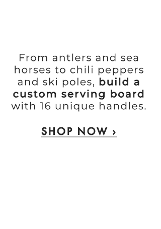From antlers and sea horses to chili peppers and ski poles, build a custom serving board with 16 unique handles. - SHOP NOW ›