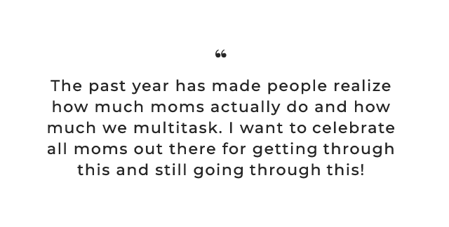 The past year has made people realize how much moms actually do and how much we multitask. I want to celebrate all moms out there for getting through this and still going through this!