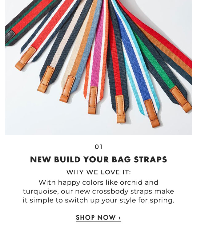 01. NEW BUILD YOUR BAG STRAPS - WHY WE LOVE IT: With happy colors like orchid and turquoise, our new crossbody straps make it simple to switch up your style for spring. ›