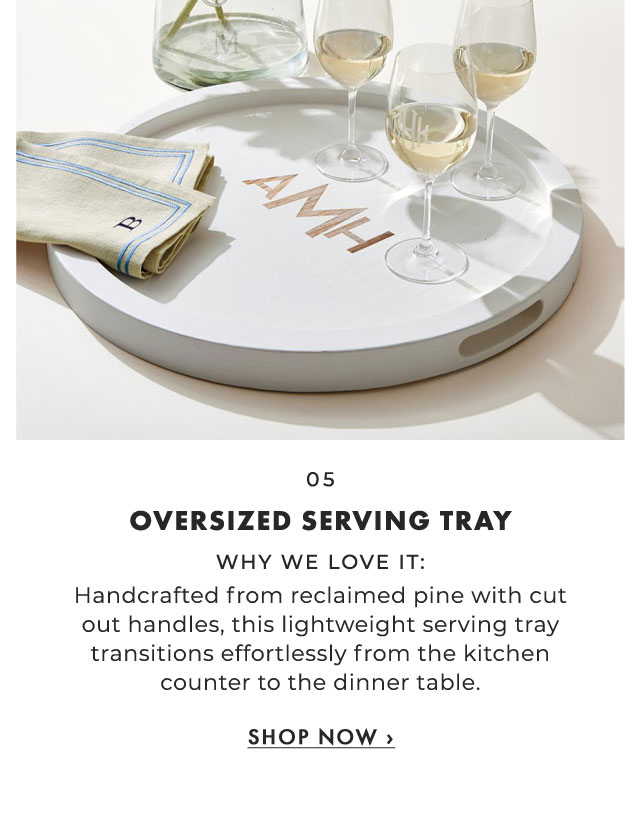 05. OVERSIZED SERVING TRAY - WHY WE LOVE IT: Handcrafted from reclaimed pine with cut out handles, this lightweight serving tray transitions effortlessly from the kitchen counter to the dinner table. ›
