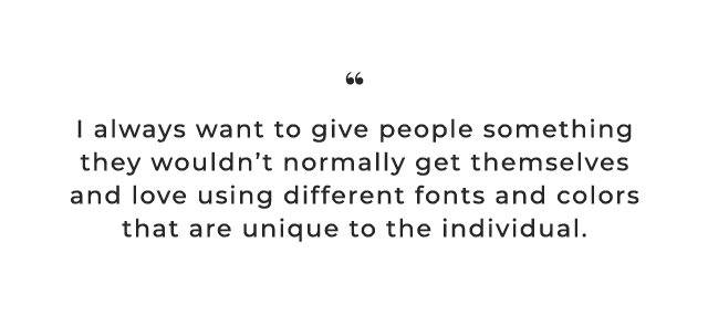 I always want to give people something they wouldn’t normally get themselves and love using different fonts and colors that are unique to the individual.