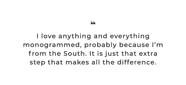 I love anything and everything monogrammed, probably because I’m from the South. It is just that extra step that makes all the difference.