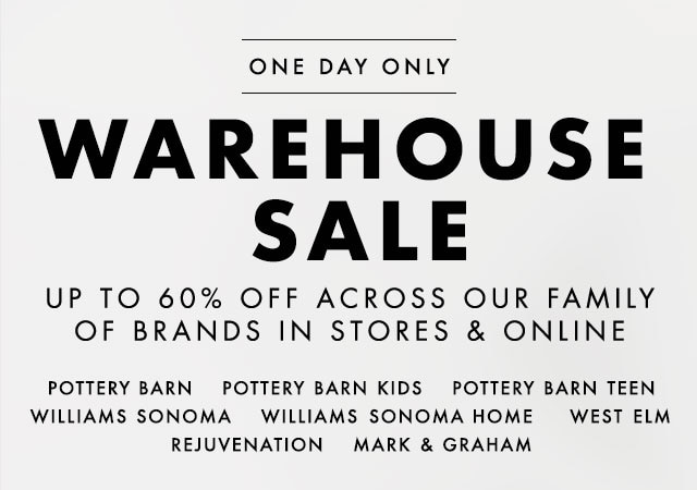ONE DAY ONLY - WAREHOUSE SALE - UP TO 60% OFF ACROSS OUR FAMILY OF BRANDS IN STORES & ONLINE - POTTERY BARN - POTTERY BARN KIDS - POTTERY BARN TEEN - WILLIAMS SONOMA - WILLIAMS SONOMA HOME - WEST ELM - REJUVENATION - MARK & GRAHAM