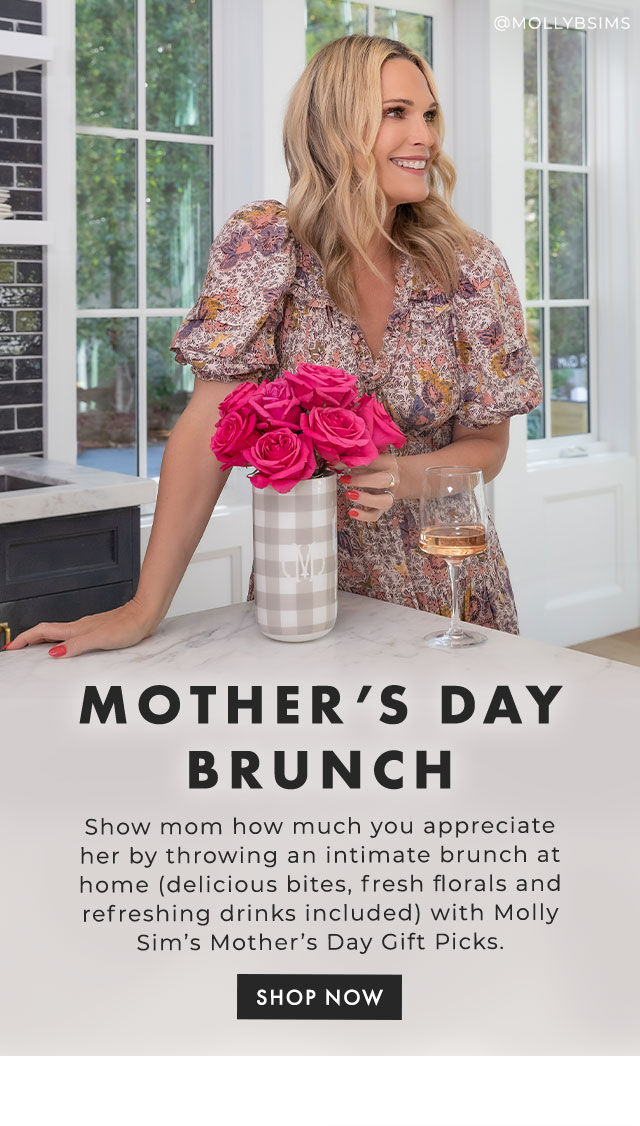 MOTHER’S DAY BRUNCH - Show mom how much you appreciate her by throwing an intimate brunch at home (delicious bites, fresh florals and refreshing drinks included) with Molly Sim’s Mother’s Day Gift Picks. - SHOP NOW