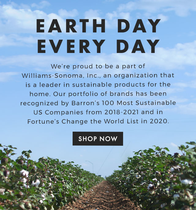 EARTH DAY EVERY DAY - We’re proud to be a part of Williams-Sonoma, Inc., an organization that is a leader in sustainable products for the home. Our portfolio of brands has been recognized by Barron’s 100 Most Sustainable US Companies from 2018-2021 and in Fortune’s Change the World List in 2020. - SHOP NOW