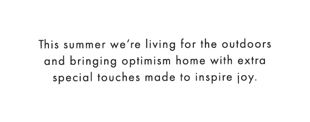 This summer we’re living for the outdoors and bringing optimism home with extra special touches made to inspire joy.