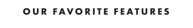 OUR FAVORITE FEATURES