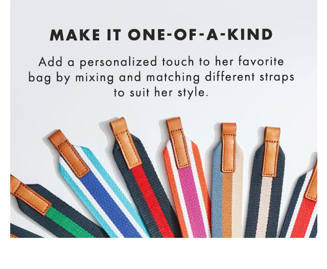 MAKE IT ONE-OF-A-KIND - Add a personalized touch to her favorite bag by mixing and matching different straps to suit her style.