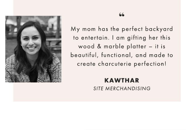 My mom has the perfect backyard to entertain. I am gifting her this wood & marble platter – it is beautiful, functional, and made to create charcuterie perfection! - KAWTHAR, SITE MERCHANDISING