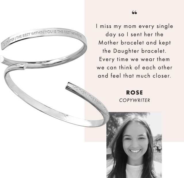 I miss my mom every single day so I sent her the Mother bracelet and kept the Daughter bracelet. Every time we wear them we can think of each other and feel that much closer. - ROSE, COPYWRITER