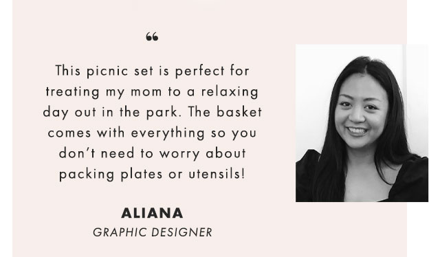 This picnic set is perfect for treating my mom to a relaxing day out in the park. The basket comes with everything so you don’t need to worry about packing plates or utensils! - ALIANA, GRAPHIC DESIGNER