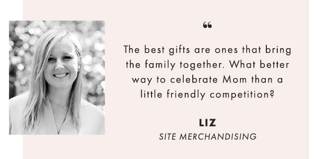 The best gifts are ones that bring the family together. What better way to celebrate Mom than a little friendly competition? - LIZ, SITE MERCHANDISING