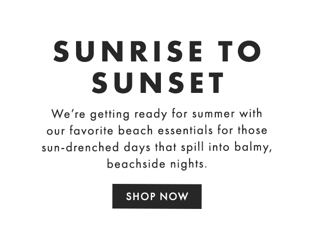 SUNRISE TO SUNSET - We’re getting ready for summer with our favorite beach essentials for those sun-drenched days that spill into balmy, beachside nights. - SHOP NOW