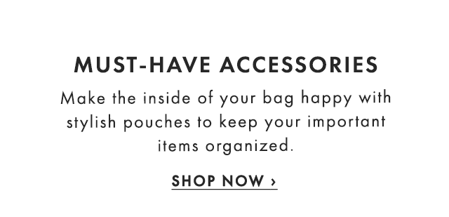 MUST-HAVE ACCESSORIES - Make the inside of your bag happy with stylish pouches to keep your important items organized. - SHOP NOW ›
