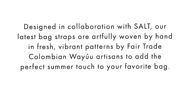 Designed in collaboration with SALT, our latest bag straps are artfully woven by hand in fresh, vibrant patterns by Fair Trade Colombian Wayúu artisans to add the perfect summer touch to your favorite bag.