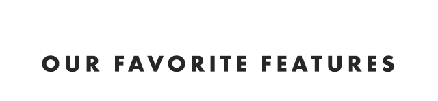 OUR FAVORITE FEATURES