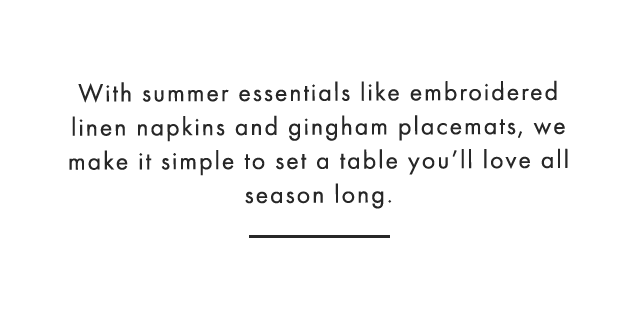 With summer essentials like embroidered linen napkins and gingham placemats, we make it simple to set a table you’ll love all season long.