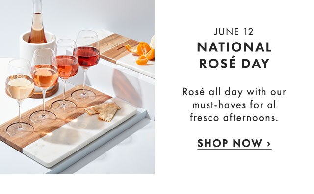 JUNE 12 - NATIONAL ROSÉ DAY - Rosé all day with our must-haves for al fresco afternoons. - SHOP NOW ›