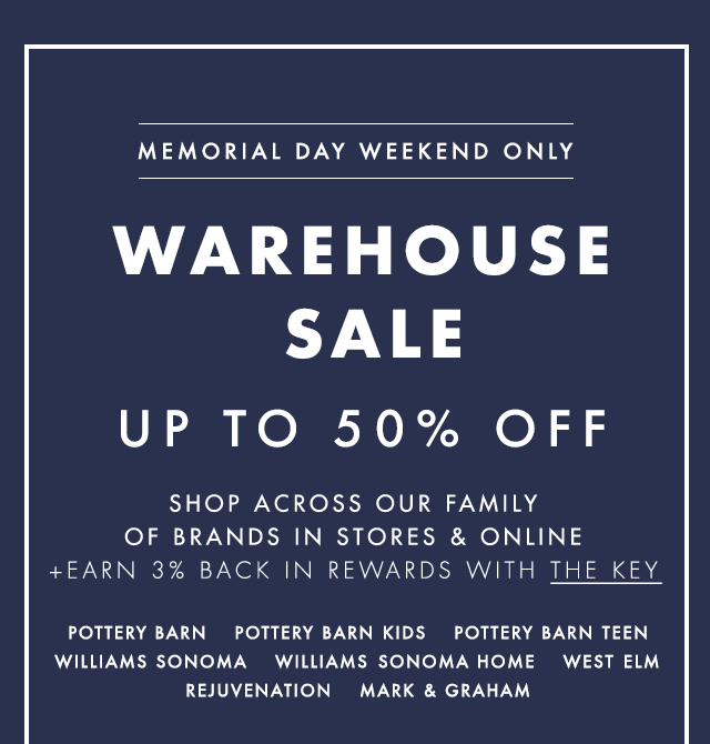 MEMORIAL DAY WEEKEND ONLY - WAREHOUSE SALE UP TO 50% OFF - SHOP ACROSS OUR FAMILY OF BRANDS IN STORES & ONLINE +EARN 3% BACK IN REWARDS WITH THE KEY - POTTERY BARN - POTTERY BARN KIDS - POTTERY BARN TEEN - WILLIAMS SONOMA - WILLIAMS SONOMA HOME - WEST ELM - REJUVENATION - MARK & GRAHAM