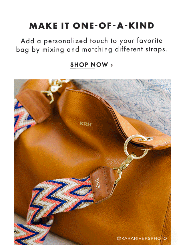 MAKE IT ONE-OF-A-KIND - Add a personalized touch to your favorite bag by mixing and matching different straps. - SHOP NOW ›