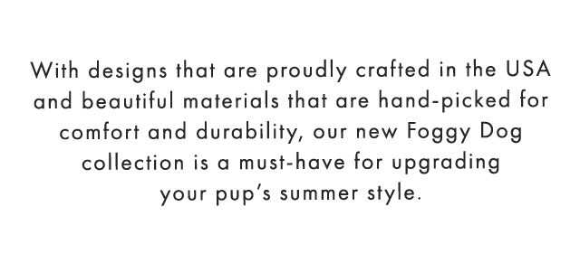 With designs that are proudly crafted in the USA and beautiful materials that are hand-picked for comfort and durability, our new Foggy Dog collection is a must-have for upgrading your pup’s summer style.