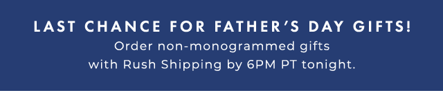 LAST CHANCE FOR FATHER’S DAY GIFTS! - Order non-monogrammed gifts with Rush Shipping by 6PM PT tonight.