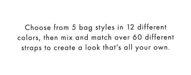 Choose from 5 bag styles in 12 different colors, then mix and match over 60 different straps to create a look that’s all your own.