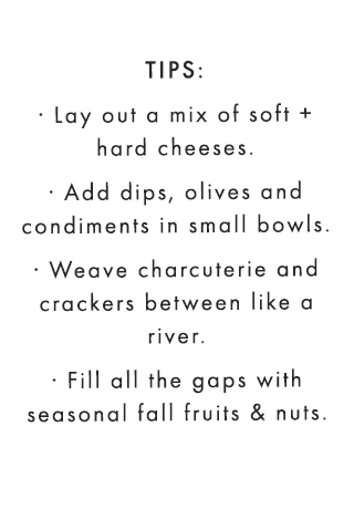 TIPS: · Lay out a mix of soft + hard cheeses. · Add dips, olives and condiments in small bowls. · Weave charcuterie and crackers in between like a river. · Fill all the gaps with colorful seasonal summer fruits and nuts.