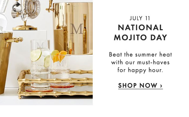 JULY 11 - NATIONAL MOJITO DAY - Beat the summer heat with our must-haves for happy hour. - SHOP NOW ›