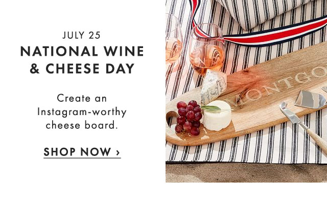 JULY 25 - NATIONAL WINE & CHEESE DAY - Create an Instagram-worthy cheese board. - SHOP NOW ›