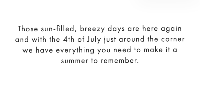 Those sun-filled, breezy days are here again and with the 4th of July just around the corner we have everything you need to make it a summer to remember. 