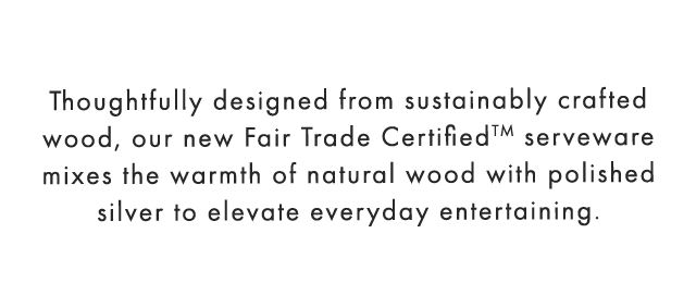 Thoughtfully designed from sustainably crafted wood, our new Fair Trade Certified™ serveware mixes the warmth of natural wood with polished silver to elevate everyday entertaining.